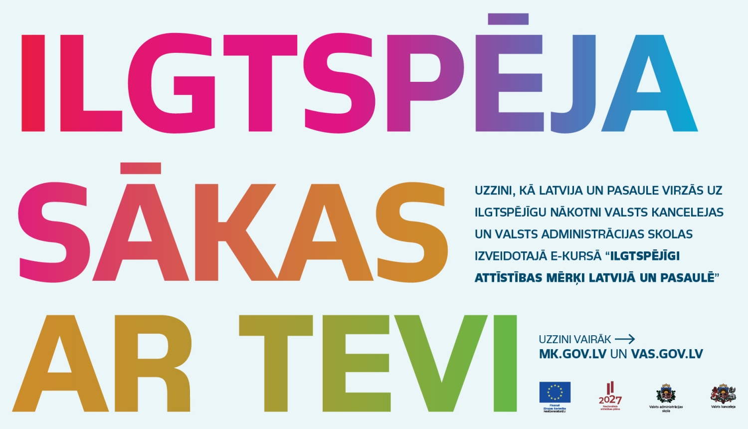 Informatīvs plakāts ar uzrakstu “Ilgtspēja sākas ar tevi”. Plakātā minēti arī resursi: mk.gov.lv un vas.gov.lv, kā arī redzami Eiropas Savienības, Valsts administrācijas skolas un Valsts kancelejas logotipi. Plakāts ir gaiši zilā fonā ar lieliem, košiem un krāsainiem burtiem – teksts “ILGTSPĒJA” attēlots rozā, violetā un zilā tonī, “SĀKAS” oranži sarkanā tonī, bet “AR TEVI” dzeltenzaļā tonī. Labajā pusē atrodas mazāks, tumši zils informatīvais teksts, kā arī tīmekļa adreses.