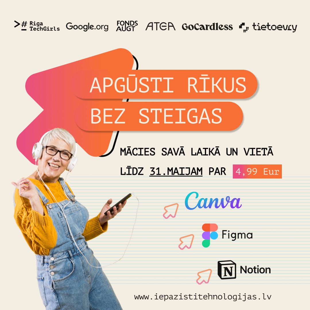 Informatīvs plakāts par tiešsaistes tehnoloģiju kursiem, ko organizē biedrība Riga TechGirls. Apgūsti rīkus bez steigas" (Mācies savā laikā un vietā). Tiek piedāvāts apgūt Canva, Figma un Notion. Cena: 4,99 EUR (piedāvājums spēkā līdz 31. maijam). Attēlā redzama priecīga sieviete ar īsiem baltiem matiem, ar austiņām un viedtālruni. Augšpusē redzami atbalstītāju logotipi, tostarp Google.org, Atea un Tet.