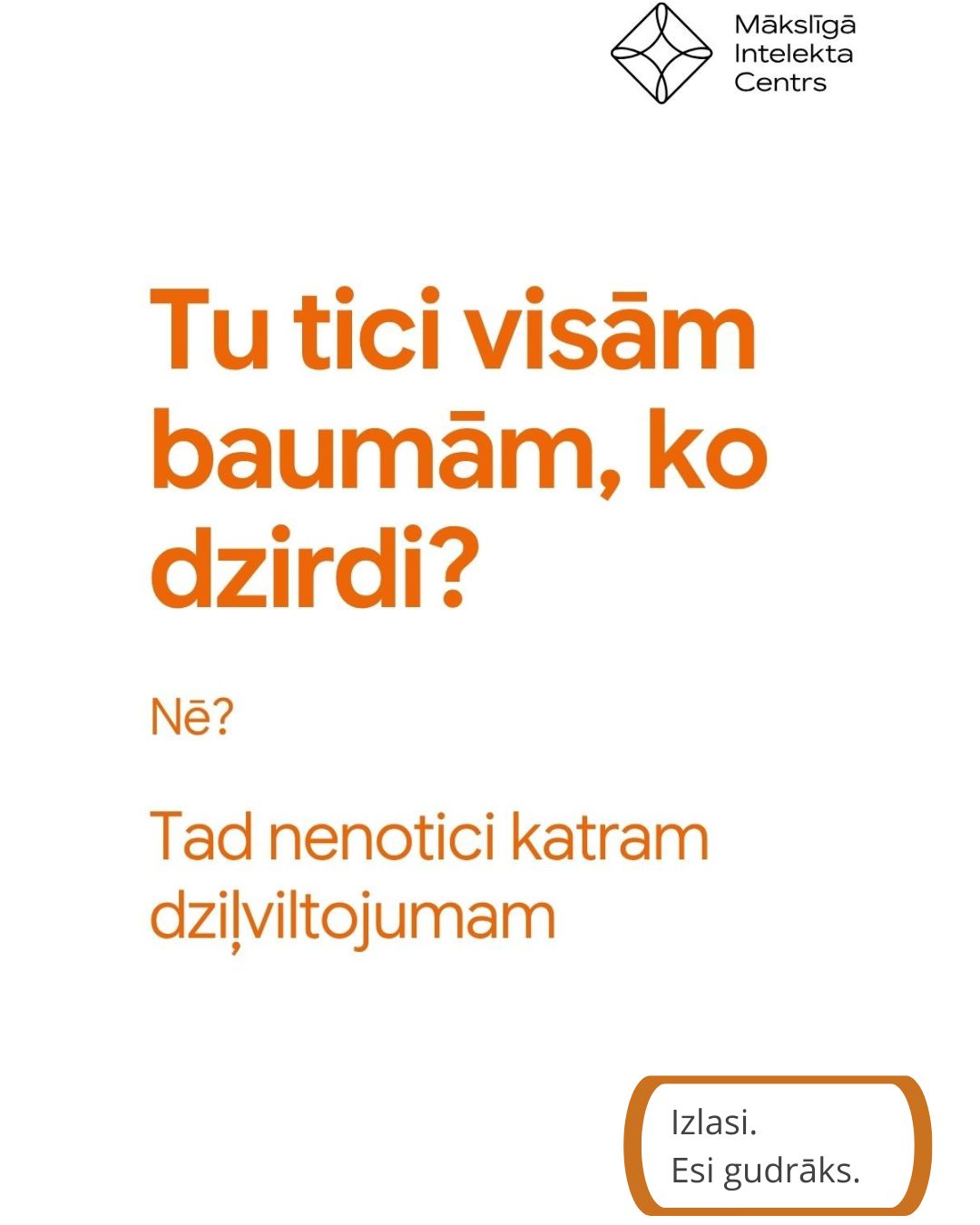 Plakāts par mākslīgo intelektu. Augšpusē redzams Mākslīgā Intelekta Centra logotips. Centrā lieliem oranžiem burtiem jautājums „Tu ticī visām baumām, ko dzirdi?”, zem tā teksts „Nē? Tad nenotic katram dzīvotājam”. Apakšējā labajā stūrī ietverts aicinājums „Izlasi. Esi gudrāks.”